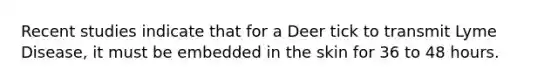 Recent studies indicate that for a Deer tick to transmit Lyme Disease, it must be embedded in the skin for 36 to 48 hours.