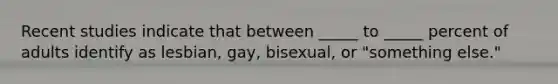 Recent studies indicate that between _____ to _____ percent of adults identify as lesbian, gay, bisexual, or "something else."