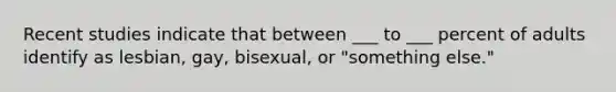 Recent studies indicate that between ___ to ___ percent of adults identify as lesbian, gay, bisexual, or "something else."