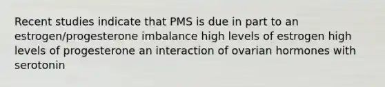 Recent studies indicate that PMS is due in part to an estrogen/progesterone imbalance high levels of estrogen high levels of progesterone an interaction of ovarian hormones with serotonin