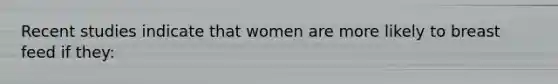 Recent studies indicate that women are more likely to breast feed if they: