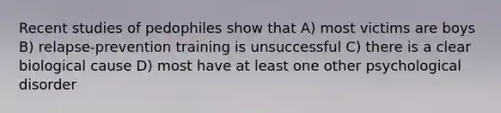 Recent studies of pedophiles show that A) most victims are boys B) relapse-prevention training is unsuccessful C) there is a clear biological cause D) most have at least one other psychological disorder