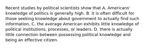 Recent studies by political scientists show that A. Americans' knowledge of politics is generally high. B. it is often difficult for those seeking knowledge about government to actually find such information. C. the average American exhibits little knowledge of political institutions, processes, or leaders. D. there is actually little connection between possessing political knowledge and being an effective citizen.