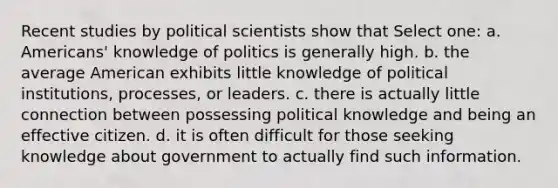 Recent studies by political scientists show that Select one: a. Americans' knowledge of politics is generally high. b. the average American exhibits little knowledge of political institutions, processes, or leaders. c. there is actually little connection between possessing political knowledge and being an effective citizen. d. it is often difficult for those seeking knowledge about government to actually find such information.