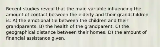 Recent studies reveal that the main variable influencing the amount of contact between the elderly and their grandchildren is: A) the emotional tie between the children and their grandparents. B) the health of the grandparent. C) the geographical distance between their homes. D) the amount of financial assistance given.