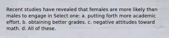 Recent studies have revealed that females are more likely than males to engage in Select one: a. putting forth more academic effort. b. obtaining better grades. c. negative attitudes toward math. d. All of these.