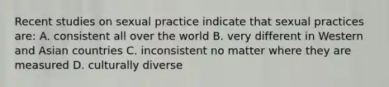 Recent studies on sexual practice indicate that sexual practices are: A. consistent all over the world B. very different in Western and Asian countries C. inconsistent no matter where they are measured D. culturally diverse