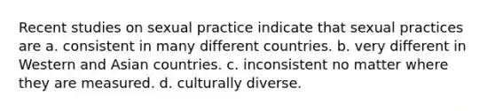 Recent studies on sexual practice indicate that sexual practices are a. consistent in many different countries. b. very different in Western and Asian countries. c. inconsistent no matter where they are measured. d. culturally diverse.