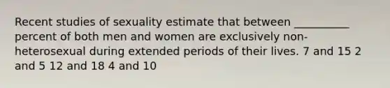 Recent studies of sexuality estimate that between __________ percent of both men and women are exclusively non-heterosexual during extended periods of their lives. 7 and 15 2 and 5 12 and 18 4 and 10