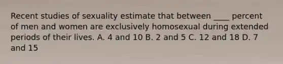 Recent studies of sexuality estimate that between ____ percent of men and women are exclusively homosexual during extended periods of their lives. A. 4 and 10 B. 2 and 5 C. 12 and 18 D. 7 and 15