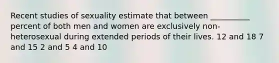 Recent studies of sexuality estimate that between __________ percent of both men and women are exclusively non-heterosexual during extended periods of their lives. 12 and 18 7 and 15 2 and 5 4 and 10