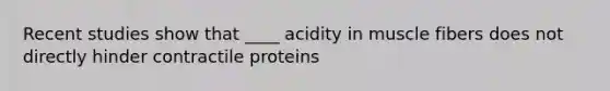 Recent studies show that ____ acidity in muscle fibers does not directly hinder contractile proteins