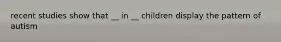 recent studies show that __ in __ children display the pattern of autism