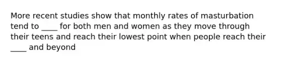 More recent studies show that monthly rates of masturbation tend to ____ for both men and women as they move through their teens and reach their lowest point when people reach their ____ and beyond