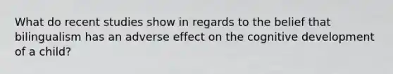 What do recent studies show in regards to the belief that bilingualism has an adverse effect on the cognitive development of a child?