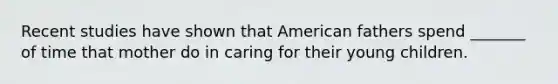 Recent studies have shown that American fathers spend _______ of time that mother do in caring for their young children.