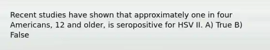 Recent studies have shown that approximately one in four Americans, 12 and older, is seropositive for HSV II. A) True B) False