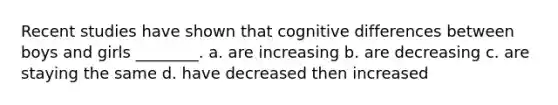 Recent studies have shown that cognitive differences between boys and girls ________. a. are increasing b. are decreasing c. are staying the same d. have decreased then increased