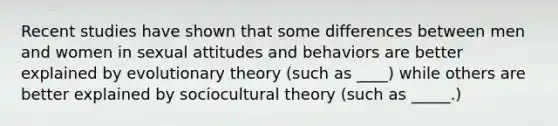 Recent studies have shown that some differences between men and women in sexual attitudes and behaviors are better explained by evolutionary theory (such as ____) while others are better explained by sociocultural theory (such as _____.)