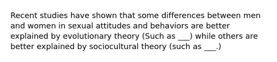 Recent studies have shown that some differences between men and women in sexual attitudes and behaviors are better explained by evolutionary theory (Such as ___) while others are better explained by sociocultural theory (such as ___.)