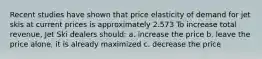 Recent studies have shown that price elasticity of demand for jet skis at current prices is approximately 2.573 To increase total revenue, Jet Ski dealers should: a. increase the price b. leave the price alone, it is already maximized c. decrease the price