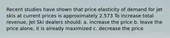 Recent studies have shown that price elasticity of demand for jet skis at current prices is approximately 2.573 To increase total revenue, Jet Ski dealers should: a. increase the price b. leave the price alone, it is already maximized c. decrease the price