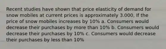 Recent studies have shown that price elasticity of demand for snow mobiles at current prices is approximately 3.000, If the price of snow mobiles increases by 10% a. Consumers would decrease their purchases by more than 10% b. Consumers would decrease their purchases by 10% c. Consumers would decrease their purchases by less than 10%