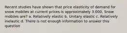 Recent studies have shown that price elasticity of demand for snow mobiles at current prices is approximately 3.000, Snow mobiles are? a. Relatively elastic b. Unitary elastic c. Relatively inelastic d. There is not enough information to answer this question