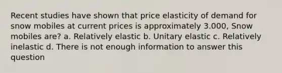 Recent studies have shown that price elasticity of demand for snow mobiles at current prices is approximately 3.000, Snow mobiles are? a. Relatively elastic b. Unitary elastic c. Relatively inelastic d. There is not enough information to answer this question