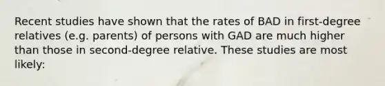 Recent studies have shown that the rates of BAD in first-degree relatives (e.g. parents) of persons with GAD are much higher than those in second-degree relative. These studies are most likely: