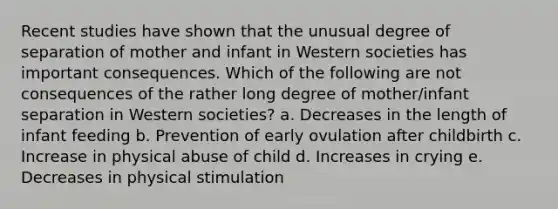 Recent studies have shown that the unusual degree of separation of mother and infant in Western societies has important consequences. Which of the following are not consequences of the rather long degree of mother/infant separation in Western societies? a. Decreases in the length of infant feeding b. Prevention of early ovulation after childbirth c. Increase in physical abuse of child d. Increases in crying e. Decreases in physical stimulation