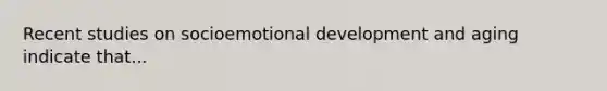 Recent studies on socioemotional development and aging indicate that...