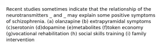 Recent studies sometimes indicate that the relationship of the neurotransmitters _ and _ may explain some positive symptoms of schizophrenia. (a) olanzapine (b) extrapyramidal symptoms (c)serotonin (d)dopamine (e)metabolites (f)token economy (g)vocational rehabilitation (h) social skills training (i) family intervention