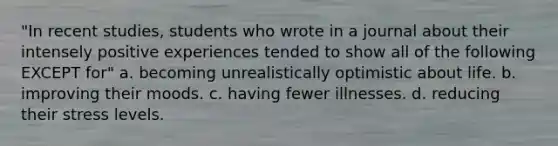 "In recent studies, students who wrote in a journal about their intensely positive experiences tended to show all of the following EXCEPT for" a. becoming unrealistically optimistic about life. b. improving their moods. c. having fewer illnesses. d. reducing their stress levels.