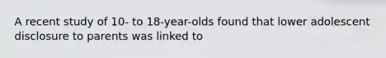 A recent study of 10- to 18-year-olds found that lower adolescent disclosure to parents was linked to