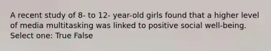 A recent study of 8- to 12- year-old girls found that a higher level of media multitasking was linked to positive social well-being. Select one: True False