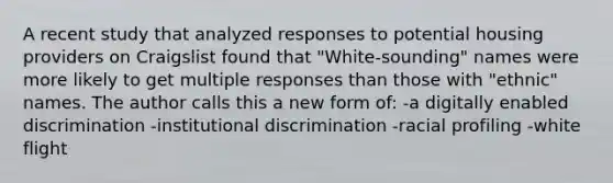 A recent study that analyzed responses to potential housing providers on Craigslist found that "White-sounding" names were more likely to get multiple responses than those with "ethnic" names. The author calls this a new form of: -a digitally enabled discrimination -institutional discrimination -racial profiling -white flight