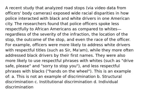 A recent study that analyzed road stops (via video data from officers' body cameras) exposed wide racial disparities in how police interacted with black and white drivers in one American city. The researchers found that police officers spoke less respectfully to African Americans as compared to whites—regardless of the severity of the infraction, the location of the stop, the outcome of the stop, and even the race of the officer. For example, officers were more likely to address white drivers with respectful titles (such as Sir, Ma'am), while they more often addressed black drivers by their first names. They were also more likely to use respectful phrases with whites (such as "drive safe, please" and "sorry to stop you"), and less respectful phrases with blacks ("hands on the wheel"). This is an example of: a. This is not an example of discrimination b. Structural discrimination c. Institutional discrimination d. Individual discrimination