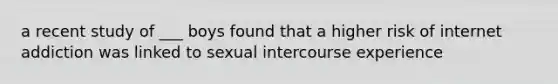 a recent study of ___ boys found that a higher risk of internet addiction was linked to sexual intercourse experience