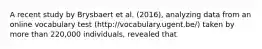 A recent study by Brysbaert et al. (2016), analyzing data from an online vocabulary test (http://vocabulary.ugent.be/) taken by more than 220,000 individuals, revealed that