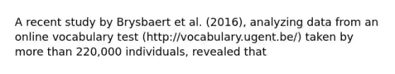 A recent study by Brysbaert et al. (2016), analyzing data from an online vocabulary test (http://vocabulary.ugent.be/) taken by <a href='https://www.questionai.com/knowledge/keWHlEPx42-more-than' class='anchor-knowledge'>more than</a> 220,000 individuals, revealed that