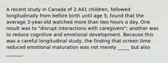 A recent study in Canada of 2,441 children, followed longitudinally from before birth until age 5, found that the average 3-year-old watched more than two hours a day. One result was to "disrupt interactions with caregivers"; another was to reduce cognitive and emotional development. Because this was a careful longitudinal study, the finding that screen time reduced emotional maturation was not merely _____ but also _______.