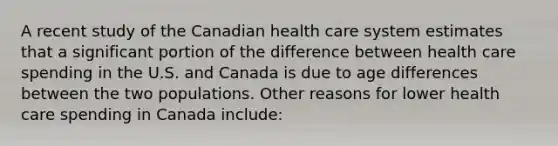 A recent study of the Canadian health care system estimates that a significant portion of the difference between health care spending in the U.S. and Canada is due to age differences between the two populations. Other reasons for lower health care spending in Canada include: