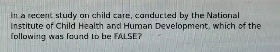 In a recent study on child care, conducted by the National Institute of Child Health and Human Development, which of the following was found to be FALSE?