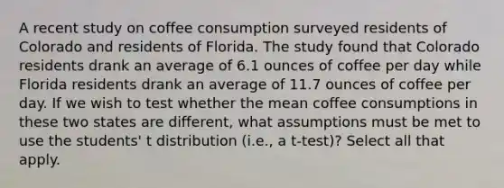 A recent study on coffee consumption surveyed residents of Colorado and residents of Florida. The study found that Colorado residents drank an average of 6.1 ounces of coffee per day while Florida residents drank an average of 11.7 ounces of coffee per day. If we wish to test whether the mean coffee consumptions in these two states are different, what assumptions must be met to use the students' t distribution (i.e., a t-test)? Select all that apply.