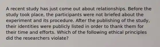 A recent study has just come out about relationships. Before the study took place, the participants were not briefed about the experiment and its procedure. After the publishing of the study, their identities were publicly listed in order to thank them for their time and efforts. Which of the following ethical principles did the researchers violate?