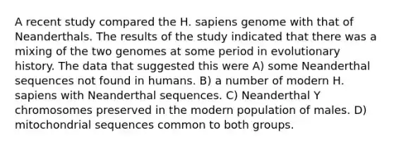 A recent study compared the H. sapiens genome with that of Neanderthals. The results of the study indicated that there was a mixing of the two genomes at some period in evolutionary history. The data that suggested this were A) some Neanderthal sequences not found in humans. B) a number of modern H. sapiens with Neanderthal sequences. C) Neanderthal Y chromosomes preserved in the modern population of males. D) mitochondrial sequences common to both groups.