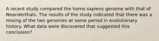 A recent study compared the <a href='https://www.questionai.com/knowledge/k9aqcXDhxN-homo-sapiens' class='anchor-knowledge'>homo sapiens</a> genome with that of Neanderthals. The results of the study indicated that there was a mixing of the two genomes at some period in evolutionary history. What data were discovered that suggested this conclusion?