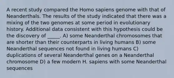 A recent study compared the Homo sapiens genome with that of Neanderthals. The results of the study indicated that there was a mixing of the two genomes at some period in evolutionary history. Additional data consistent with this hypothesis could be the discovery of _____. A) some Neanderthal chromosomes that are shorter than their counterparts in living humans B) some Neanderthal sequences not found in living humans C) duplications of several Neanderthal genes on a Neanderthal chromosome D) a few modern H. sapiens with some Neanderthal sequences