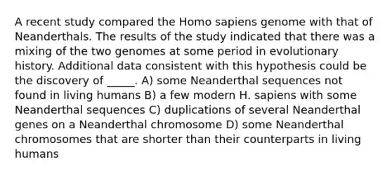 A recent study compared the Homo sapiens genome with that of Neanderthals. The results of the study indicated that there was a mixing of the two genomes at some period in evolutionary history. Additional data consistent with this hypothesis could be the discovery of _____. A) some Neanderthal sequences not found in living humans B) a few modern H. sapiens with some Neanderthal sequences C) duplications of several Neanderthal genes on a Neanderthal chromosome D) some Neanderthal chromosomes that are shorter than their counterparts in living humans